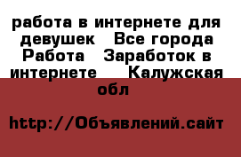 работа в интернете для девушек - Все города Работа » Заработок в интернете   . Калужская обл.